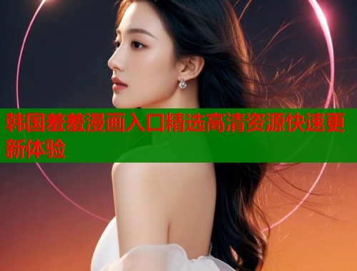 韩国羞羞漫画入口精选高清资源快速更新体验  第1张